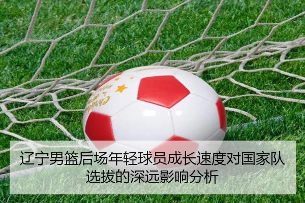 辽宁男篮后场年轻球员成长速度对国家队选拔的深远影响分析
