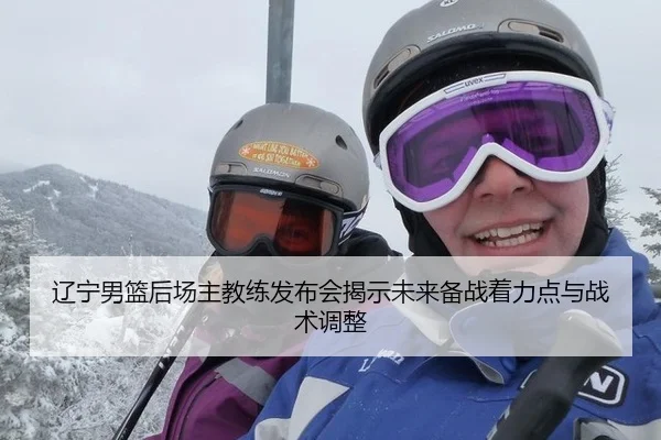 辽宁男篮后场主教练发布会揭示未来备战着力点与战术调整