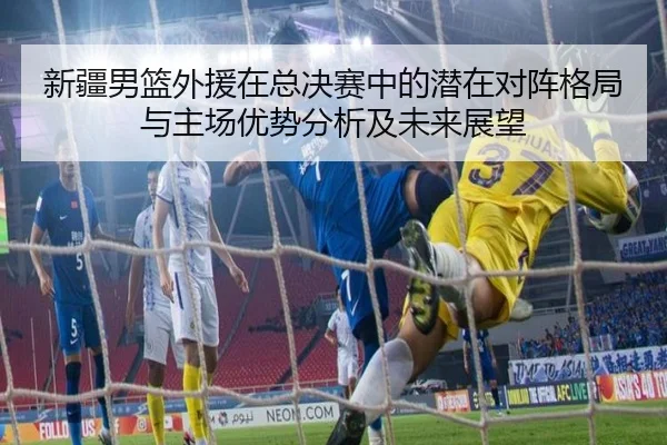 新疆男篮外援在总决赛中的潜在对阵格局与主场优势分析及未来展望
